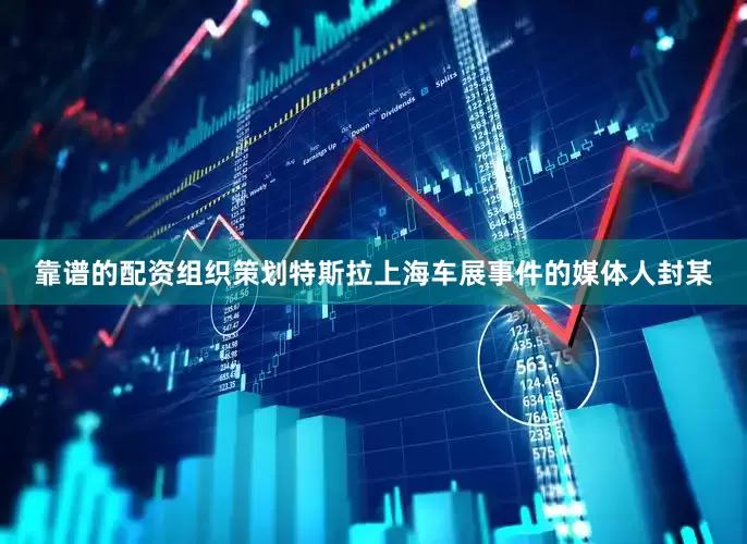 靠谱的配资组织策划特斯拉上海车展事件的媒体人封某