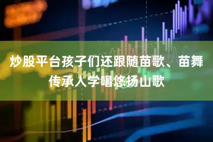炒股平台孩子们还跟随苗歌、苗舞传承人学唱悠扬山歌