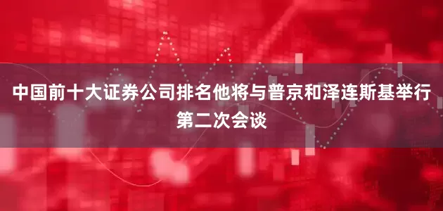 中国前十大证券公司排名他将与普京和泽连斯基举行第二次会谈