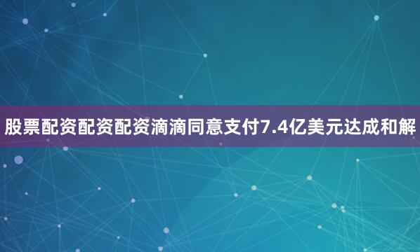 股票配资配资配资滴滴同意支付7.4亿美元达成和解
