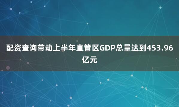 配资查询带动上半年直管区GDP总量达到453.96亿元