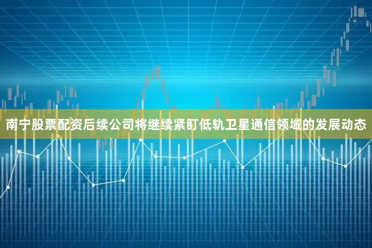 南宁股票配资后续公司将继续紧盯低轨卫星通信领域的发展动态