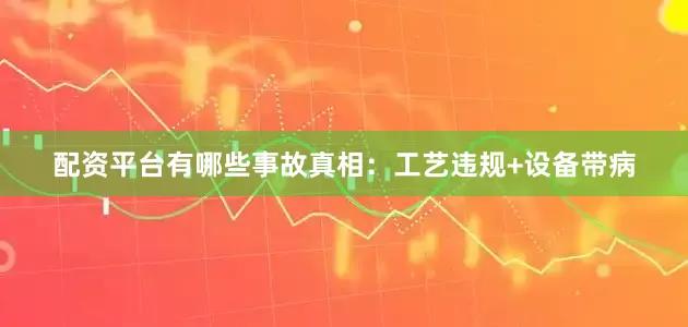 配资平台有哪些事故真相：工艺违规+设备带病