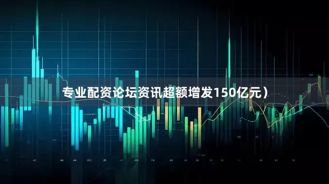 专业配资论坛资讯超额增发150亿元）