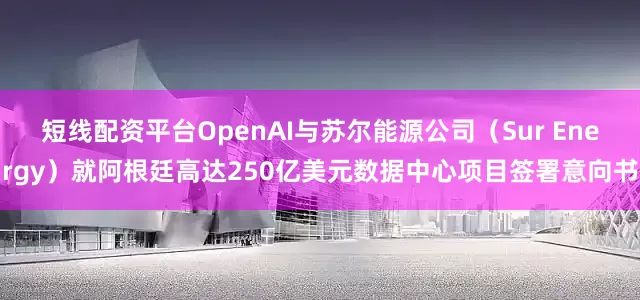 短线配资平台OpenAI与苏尔能源公司（Sur Energy）就阿根廷高达250亿美元数据中心项目签署意向书